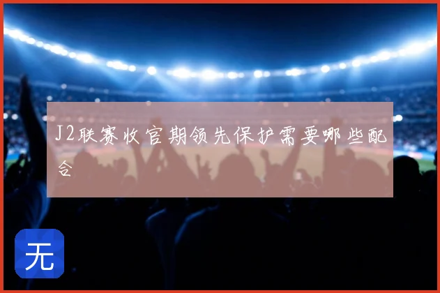 J2联赛收官期领先保护需要哪些配合